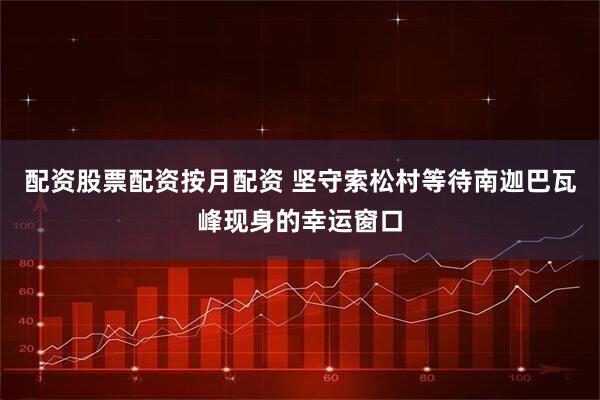 配资股票配资按月配资 坚守索松村等待南迦巴瓦峰现身的幸运窗口