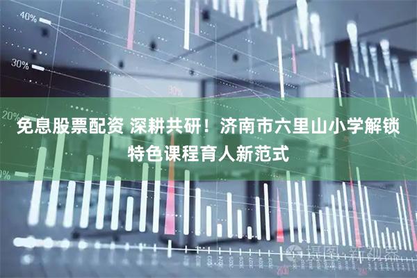 免息股票配资 深耕共研！济南市六里山小学解锁特色课程育人新范式