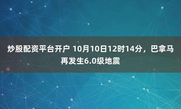 炒股配资平台开户 10月10日12时14分，巴拿马再发生6.0级地震